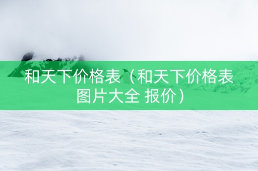 和天下价格表（和天下价格表图片大全 报价）
