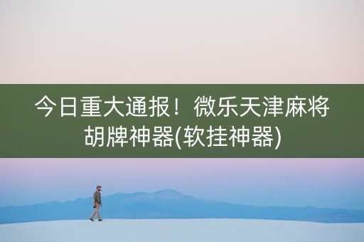 今日重大通报！微乐天津麻将胡牌神器(软挂神器)