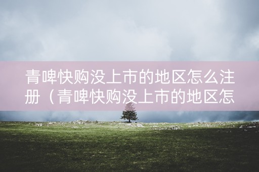 青啤快购没上市的地区怎么注册（青啤快购没上市的地区怎么注册商标）
