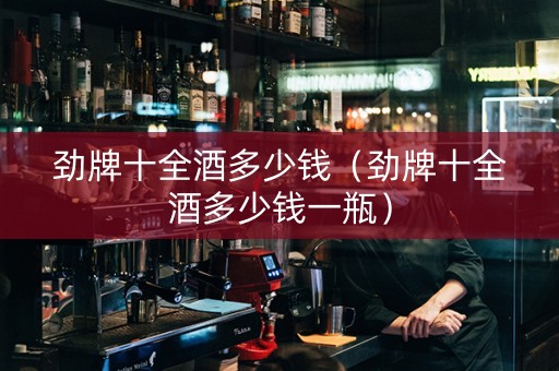 劲牌十全酒多少钱（劲牌十全酒多少钱一瓶）