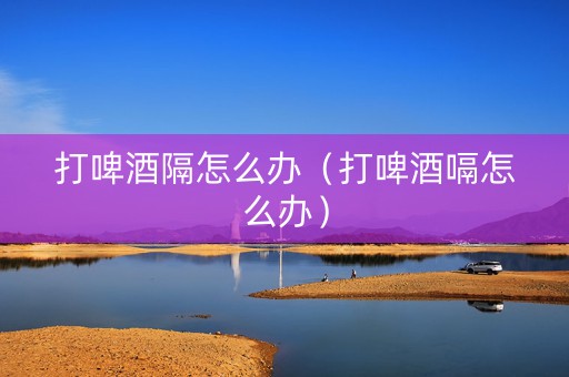 打啤酒隔怎么办（打啤酒嗝怎么办）