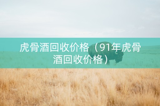 虎骨酒回收价格（91年虎骨酒回收价格）